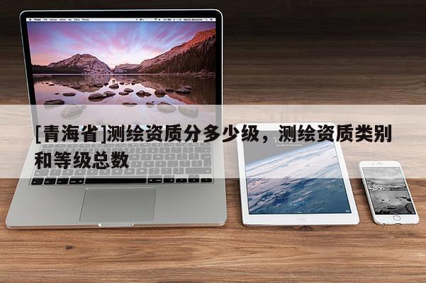 [青海省]测绘资质分多少级，测绘资质类别和等级总数