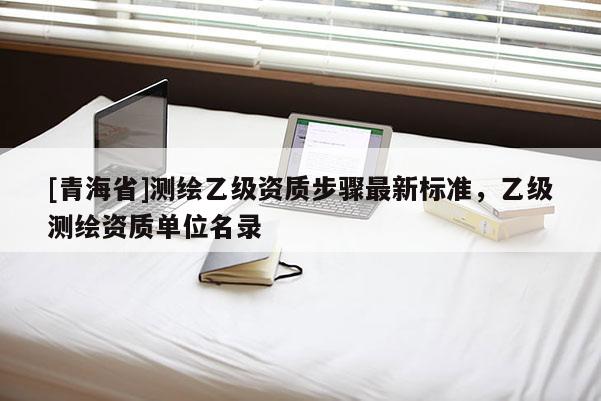 [青海省]测绘乙级资质步骤最新标准，乙级测绘资质单位名录