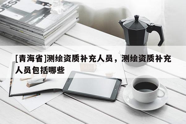 [青海省]测绘资质补充人员，测绘资质补充人员包括哪些