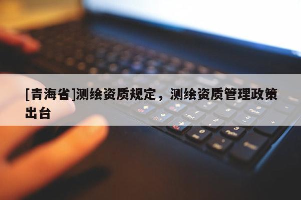 [青海省]测绘资质规定，测绘资质管理政策出台