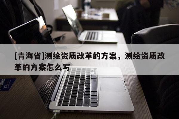 [青海省]测绘资质改革的方案，测绘资质改革的方案怎么写
