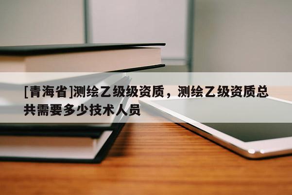 [青海省]测绘乙级级资质，测绘乙级资质总共需要多少技术人员