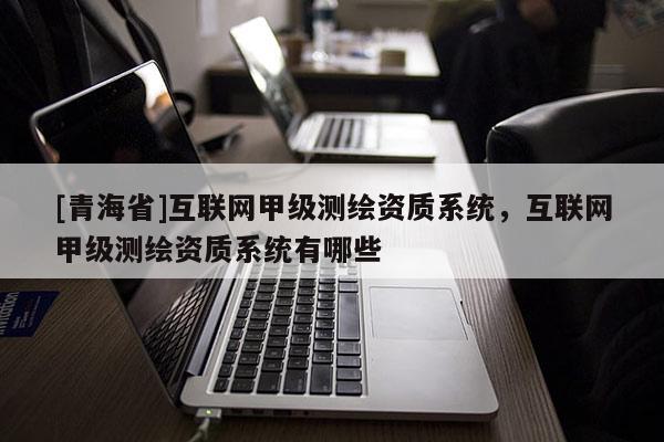 [青海省]互联网甲级测绘资质系统，互联网甲级测绘资质系统有哪些