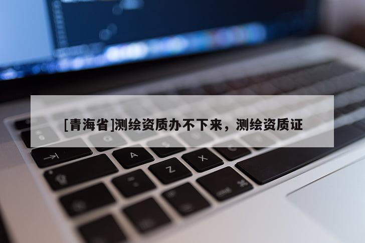 [青海省]测绘资质办不下来，测绘资质证