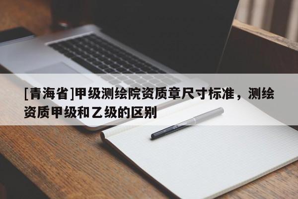 [青海省]甲级测绘院资质章尺寸标准，测绘资质甲级和乙级的区别