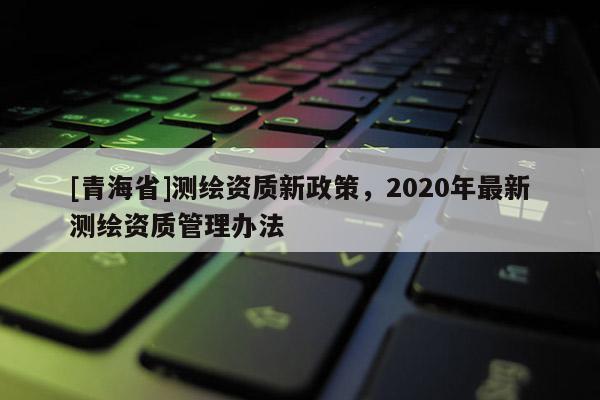 [青海省]测绘资质新政策，2020年最新测绘资质管理办法
