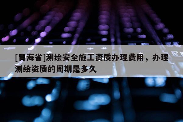 [青海省]测绘安全施工资质办理费用，办理测绘资质的周期是多久