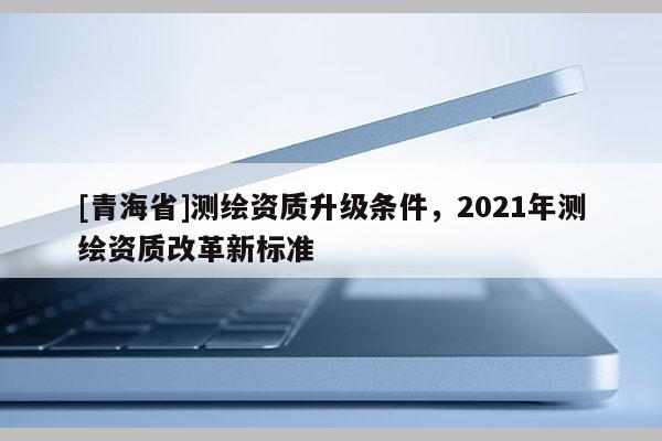 [青海省]测绘资质升级条件，2021年测绘资质改革新标准