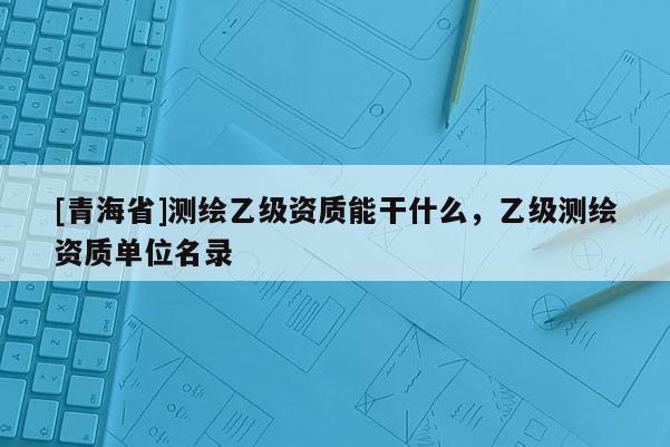 [青海省]测绘乙级资质能干什么，乙级测绘资质单位名录