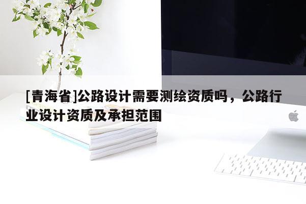 [青海省]公路设计需要测绘资质吗，公路行业设计资质及承担范围