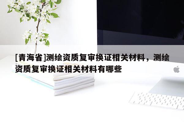 [青海省]测绘资质复审换证相关材料，测绘资质复审换证相关材料有哪些