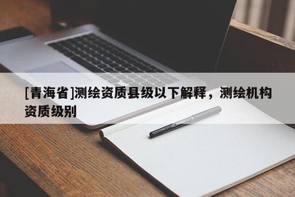 [青海省]测绘资质县级以下解释，测绘机构资质级别