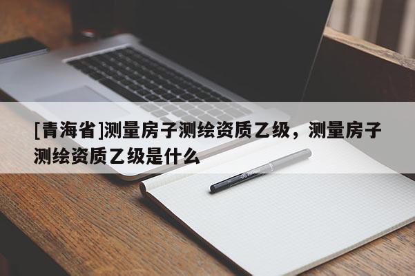 [青海省]测量房子测绘资质乙级，测量房子测绘资质乙级是什么