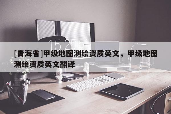[青海省]甲级地图测绘资质英文，甲级地图测绘资质英文翻译