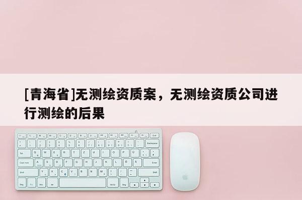 [青海省]无测绘资质案，无测绘资质公司进行测绘的后果