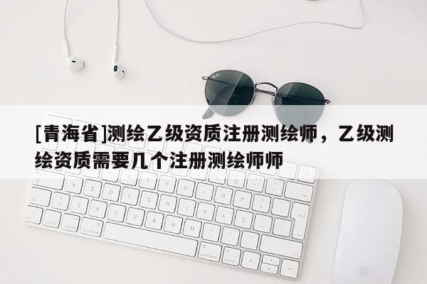 [青海省]测绘乙级资质注册测绘师，乙级测绘资质需要几个注册测绘师师
