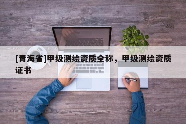 [青海省]甲级测绘资质全称，甲级测绘资质证书