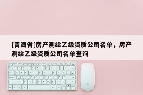 [青海省]房产测绘乙级资质公司名单，房产测绘乙级资质公司名单查询