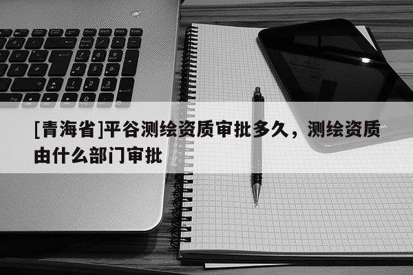 [青海省]平谷测绘资质审批多久，测绘资质由什么部门审批