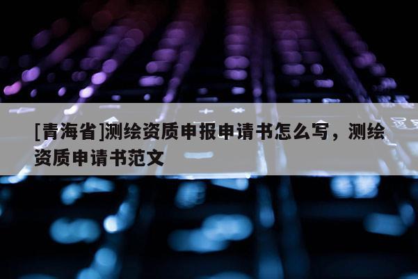 [青海省]测绘资质申报申请书怎么写，测绘资质申请书范文
