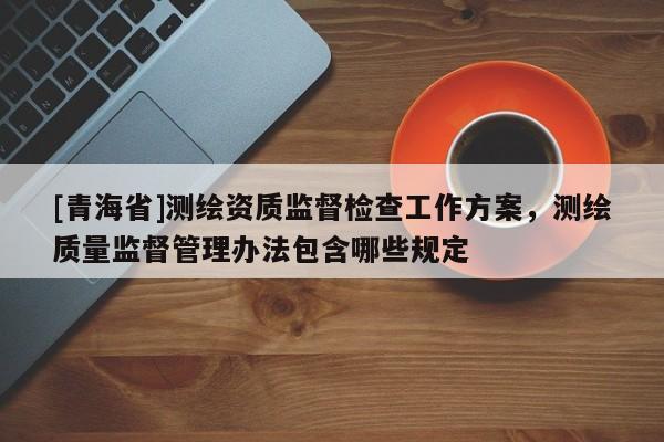 [青海省]测绘资质监督检查工作方案，测绘质量监督管理办法包含哪些规定
