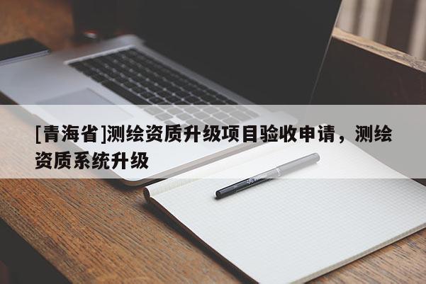 [青海省]测绘资质升级项目验收申请，测绘资质系统升级