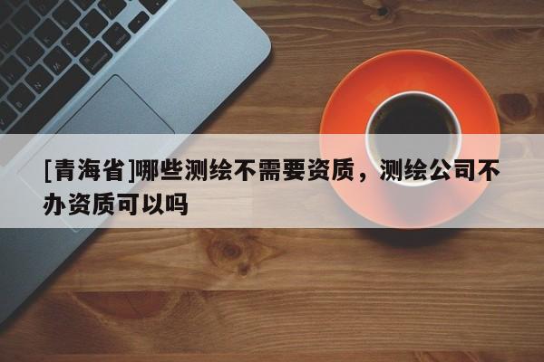 [青海省]哪些测绘不需要资质，测绘公司不办资质可以吗