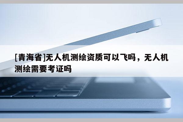 [青海省]无人机测绘资质可以飞吗，无人机测绘需要考证吗