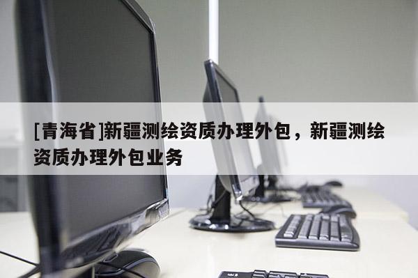 [青海省]新疆测绘资质办理外包，新疆测绘资质办理外包业务