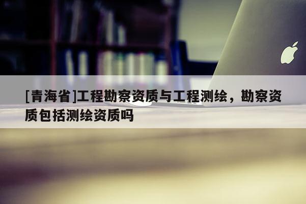 [青海省]工程勘察资质与工程测绘，勘察资质包括测绘资质吗