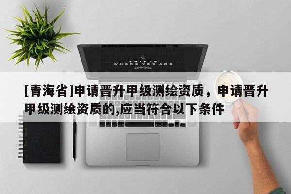 [青海省]申请晋升甲级测绘资质，申请晋升甲级测绘资质的,应当符合以下条件