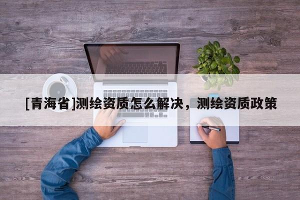 [青海省]测绘资质怎么解决，测绘资质政策