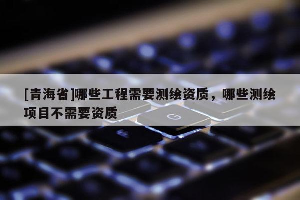 [青海省]哪些工程需要测绘资质，哪些测绘项目不需要资质
