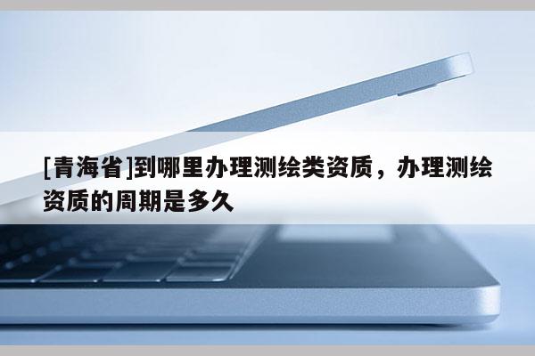 [青海省]到哪里办理测绘类资质，办理测绘资质的周期是多久