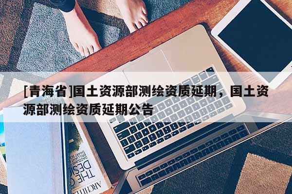 [青海省]国土资源部测绘资质延期，国土资源部测绘资质延期公告