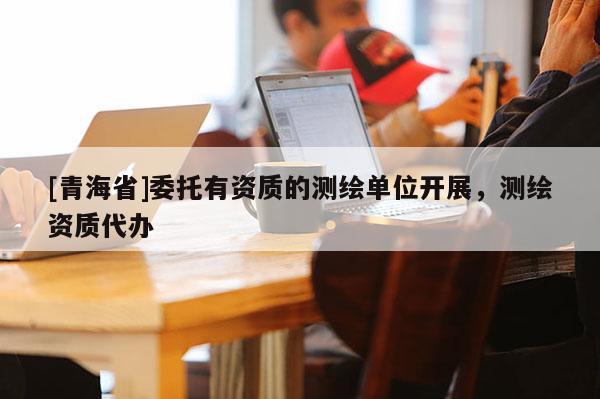 [青海省]委托有资质的测绘单位开展，测绘资质代办