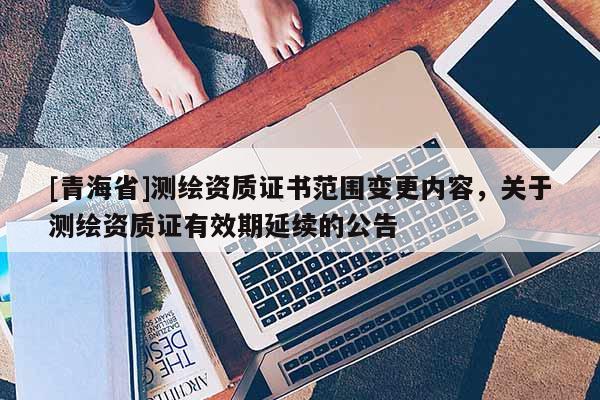 [青海省]测绘资质证书范围变更内容，关于测绘资质证有效期延续的公告