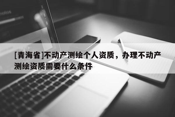 [青海省]不动产测绘个人资质，办理不动产测绘资质需要什么条件