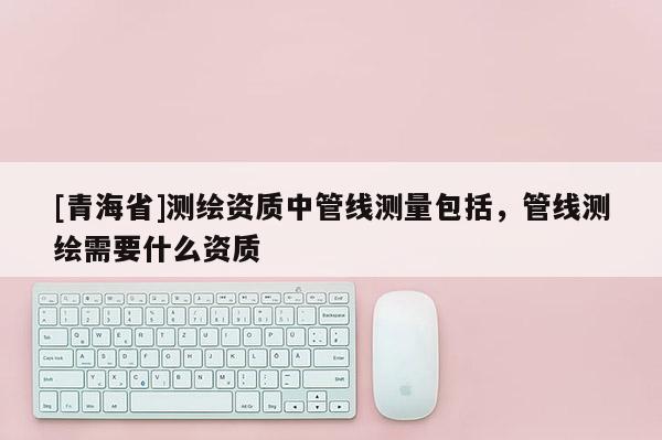 [青海省]测绘资质中管线测量包括，管线测绘需要什么资质