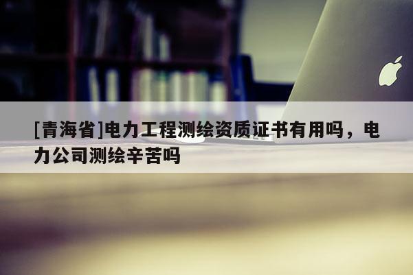 [青海省]电力工程测绘资质证书有用吗，电力公司测绘辛苦吗