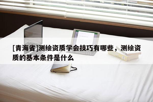 [青海省]测绘资质学会技巧有哪些，测绘资质的基本条件是什么