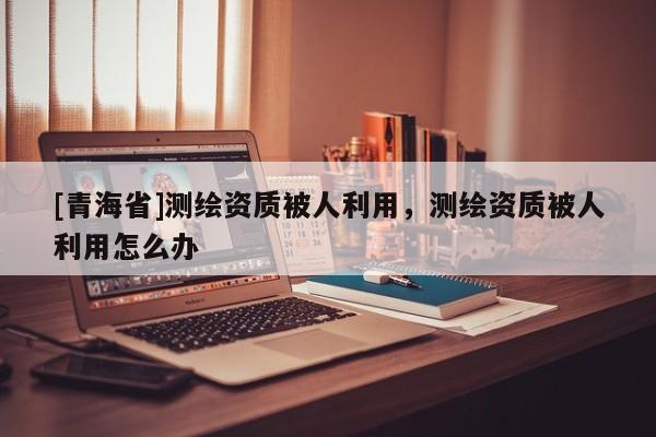 [青海省]测绘资质被人利用，测绘资质被人利用怎么办