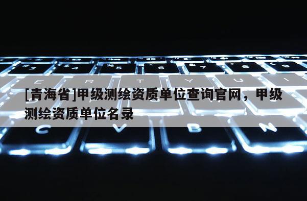 [青海省]甲级测绘资质单位查询官网，甲级测绘资质单位名录