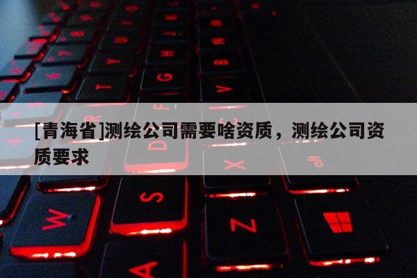 [青海省]测绘公司需要啥资质，测绘公司资质要求