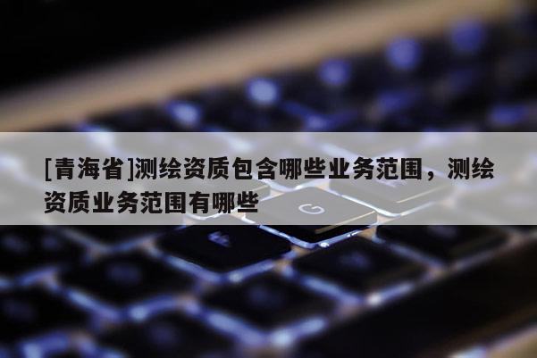 [青海省]测绘资质包含哪些业务范围，测绘资质业务范围有哪些