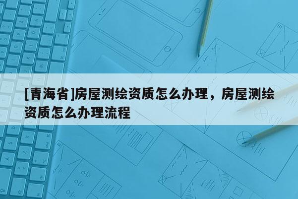 [青海省]房屋测绘资质怎么办理，房屋测绘资质怎么办理流程