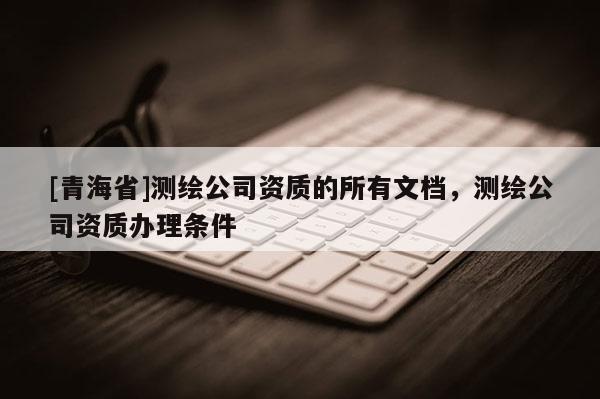 [青海省]测绘公司资质的所有文档，测绘公司资质办理条件
