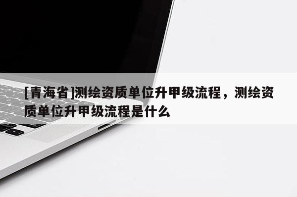 [青海省]测绘资质单位升甲级流程，测绘资质单位升甲级流程是什么