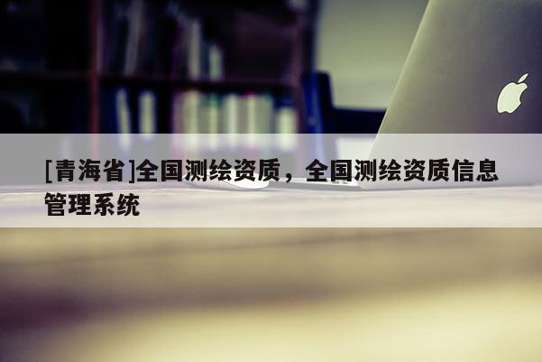 [青海省]全国测绘资质，全国测绘资质信息管理系统