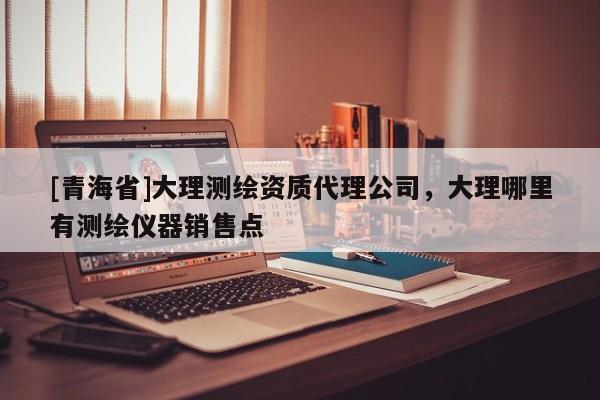 [青海省]大理测绘资质代理公司，大理哪里有测绘仪器销售点